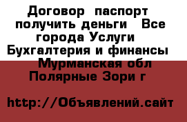 Договор, паспорт, получить деньги - Все города Услуги » Бухгалтерия и финансы   . Мурманская обл.,Полярные Зори г.